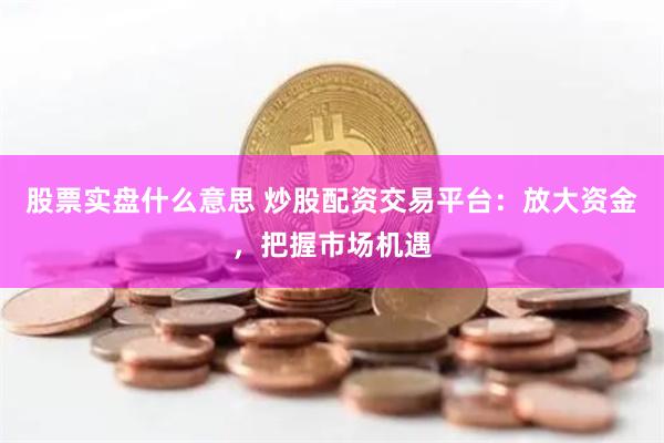 股票实盘什么意思 炒股配资交易平台：放大资金，把握市场机遇