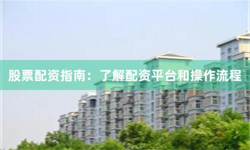 股票配资指南：了解配资平台和操作流程