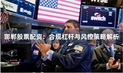 邯郸股票配资:合规杠杆与风控策略解析