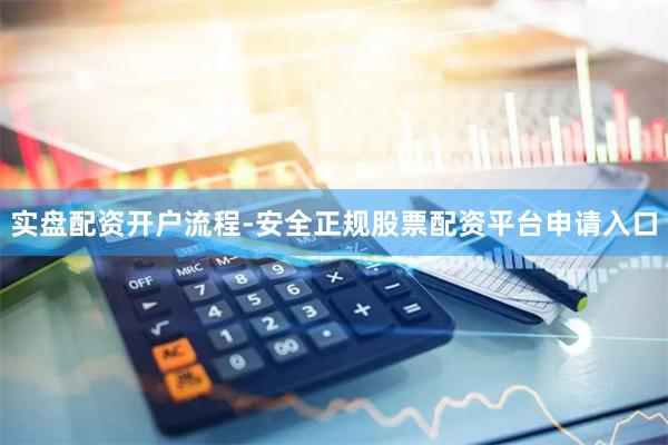 实盘配资开户流程-安全正规股票配资平台申请入口