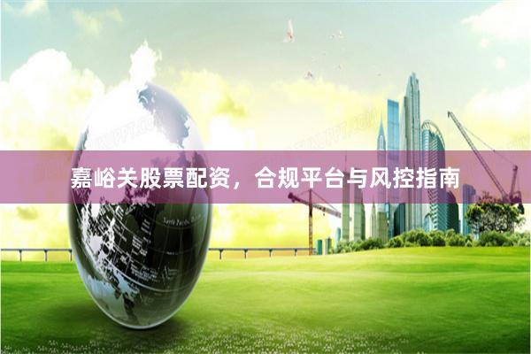 嘉峪关股票配资，合规平台与风控指南