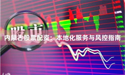 内蒙古股票配资：本地化服务与风控指南